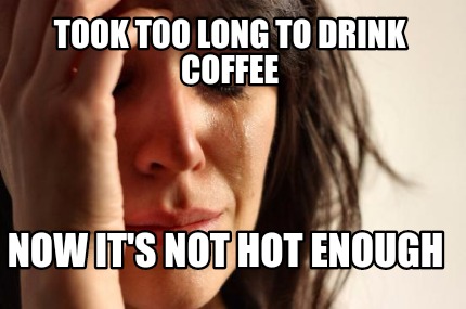 not  coffee coffee not hot long to hot   enough maker Meme drink Maker  enough Now  too Took it's