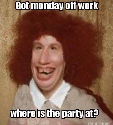 Meme Maker Got Monday Off Work Where Is The Party At Meme Generator