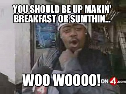 you-should-be-up-makin-breakfast-or-sumthin...-woo-woooo