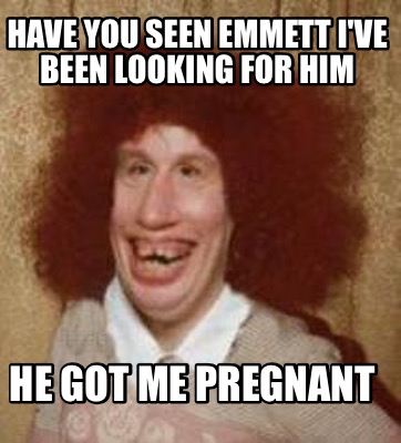 Meme Maker - Have you seen Emmett I've been looking for him He got me ...