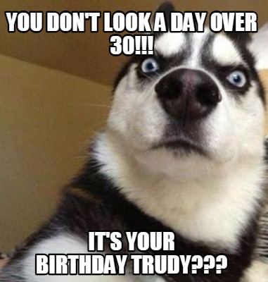 Meme Maker - you don't look a day over 30!!! it's your birthday trudy ...