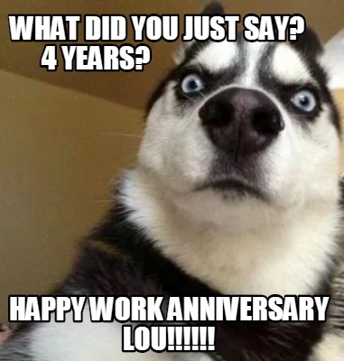 Meme Maker - what DID YOU JUST SAY? 4 YEARS? hAPPY WORK ANNIVERSARY lOU ...