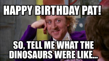 Meme Maker - Happy birthday Pat! So, tell me what the dinosaurs were ...